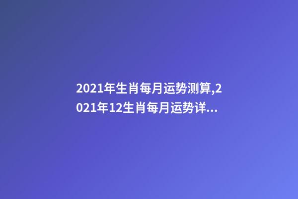 2021年生肖每月运势测算,2021年12生肖每月运势详解 2021下半年运势测算,十二生肖运程2021年运势每月运程-第1张-观点-玄机派
